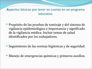  Propósito de las pruebas de tamizaje y del sistema de
 vigilancia epidemiológica e importancia y significado
 de la vigilancia médica. Incluir temas de salud
 identificados por los trabajadores.

 Seguimiento de las normas higiénicas y de seguridad.


 Manejo de emergencias químicas y primeros auxilios.
 
