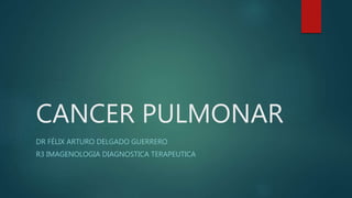 CANCER PULMONAR
DR FÉLIX ARTURO DELGADO GUERRERO
R3 IMAGENOLOGIA DIAGNOSTICA TERAPEUTICA
 