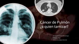 Cáncer de Pulmón
¿a quien tamizar?
Dr. Francisco Gómez Montenegro
Radio Oncólogo
InstitutoOncológico Nacional
 