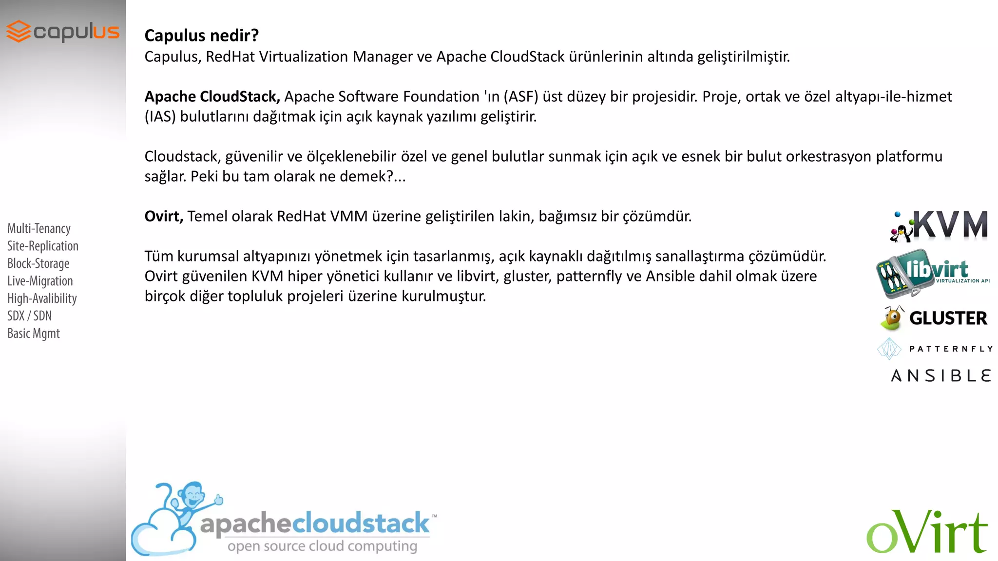 SupportDevices
Capulus nedir?
Capulus, RedHat Virtualization Manager ve Apache CloudStack ürünlerinin altında geliştirilmiştir.
Apache CloudStack, Apache Software Foundation 'ın (ASF) üst düzey bir projesidir. Proje, ortak ve özel altyapı-ile-hizmet
(IAS) bulutlarını dağıtmak için açık kaynak yazılımı geliştirir.
Cloudstack, güvenilir ve ölçeklenebilir özel ve genel bulutlar sunmak için açık ve esnek bir bulut orkestrasyon platformu
sağlar. Peki bu tam olarak ne demek?...
Ovirt, Temel olarak RedHat VMM üzerine geliştirilen lakin, bağımsız bir çözümdür.
Tüm kurumsal altyapınızı yönetmek için tasarlanmış, açık kaynaklı dağıtılmış sanallaştırma çözümüdür.
Ovirt güvenilen KVM hiper yönetici kullanır ve libvirt, gluster, patternfly ve Ansible dahil olmak üzere
birçok diğer topluluk projeleri üzerine kurulmuştur.
 