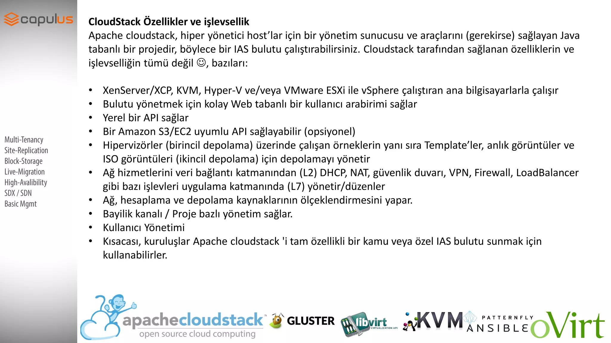 SupportDevices
CloudStack Özellikler ve işlevsellik
Apache cloudstack, hiper yönetici host’lar için bir yönetim sunucusu ve araçlarını (gerekirse) sağlayan Java
tabanlı bir projedir, böylece bir IAS bulutu çalıştırabilirsiniz. Cloudstack tarafından sağlanan özelliklerin ve
işlevselliğin tümü değil , bazıları:
• XenServer/XCP, KVM, Hyper-V ve/veya VMware ESXi ile vSphere çalıştıran ana bilgisayarlarla çalışır
• Bulutu yönetmek için kolay Web tabanlı bir kullanıcı arabirimi sağlar
• Yerel bir API sağlar
• Bir Amazon S3/EC2 uyumlu API sağlayabilir (opsiyonel)
• Hipervizörler (birincil depolama) üzerinde çalışan örneklerin yanı sıra Template’ler, anlık görüntüler ve
ISO görüntüleri (ikincil depolama) için depolamayı yönetir
• Ağ hizmetlerini veri bağlantı katmanından (L2) DHCP, NAT, güvenlik duvarı, VPN, Firewall, LoadBalancer
gibi bazı işlevleri uygulama katmanında (L7) yönetir/düzenler
• Ağ, hesaplama ve depolama kaynaklarının ölçeklendirmesini yapar.
• Bayilik kanalı / Proje bazlı yönetim sağlar.
• Kullanıcı Yönetimi
• Kısacası, kuruluşlar Apache cloudstack 'i tam özellikli bir kamu veya özel IAS bulutu sunmak için
kullanabilirler.
 