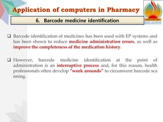  Barcode identification of medicines has been used with EP systems and
has been shown to reduce medicine administration errors, as well as
improve the completeness of the medication history.
 However, barcode medicine identification at the point of
administration is an interruptive process and, for this reason, health
professionals often develop “work arounds” to circumvent barcode sca
nning.
6. Barcode medicine identification
 
