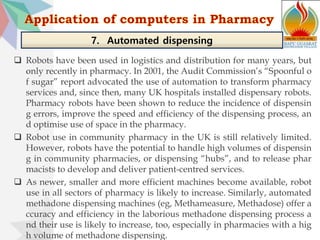  Robots have been used in logistics and distribution for many years, but
only recently in pharmacy. In 2001, the Audit Commission’s “Spoonful o
f sugar” report advocated the use of automation to transform pharmacy
services and, since then, many UK hospitals installed dispensary robots.
Pharmacy robots have been shown to reduce the incidence of dispensin
g errors, improve the speed and efficiency of the dispensing process, an
d optimise use of space in the pharmacy.
 Robot use in community pharmacy in the UK is still relatively limited.
However, robots have the potential to handle high volumes of dispensin
g in community pharmacies, or dispensing “hubs”, and to release phar
macists to develop and deliver patient-centred services.
 As newer, smaller and more efficient machines become available, robot
use in all sectors of pharmacy is likely to increase. Similarly, automated
methadone dispensing machines (eg, Methameasure, Methadose) offer a
ccuracy and efficiency in the laborious methadone dispensing process a
nd their use is likely to increase, too, especially in pharmacies with a hig
h volume of methadone dispensing.
7. Automated dispensing
 