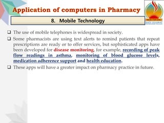  The use of mobile telephones is widespread in society.
 Some pharmacists are using text alerts to remind patients that repeat
prescriptions are ready or to offer services, but sophisticated apps have
been developed for disease monitoring, for example, recording of peak
flow readings in asthma, monitoring of blood glucose levels,
medication adherence support and health education.
 These apps will have a greater impact on pharmacy practice in future.
8. Mobile Technology
 