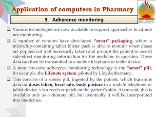  Various technologies are now available to support approaches to adhere
nce monitoring.
 A number of vendors have developed “smart” packaging, where a
microchip-containing tablet blister pack is able to monitor when doses
are popped out (not necessarily taken) and prompt the patient to record
side-effect monitoring information for the medicine in question. These
data can then be transmitted to a mobile telephone or tablet device.
 A more invasive adherence monitoring technology is the “smart” pill,
for example, the Lifenote system, piloted by Lloydspharmacy.
 This consists of a sensor pill, ingested by the patient, which transmits
data on doses taken, heart rate, body posture to a mobile telephone or
tablet device, via a receiver patch on the patient’s skin. At present, this is
available only as a dummy pill, but eventually it will be incorporated
into medicines.
9. Adherence monitoring
 