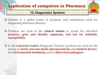  Systems is a global leader of products and instruments used for
diagnosing infectious diseases.
 Products are used in the clinical market to screen for microbial
presence, grow and identify organisms, and test for antibiotic
susceptibility.
 In the industrial market, Diagnostic Systems' products are used for the
testing of sterile and non-sterile pharmaceuticals and medical devices,
for environmental monitoring and to detect food pathogens.
10. Diagnostics Systems
 