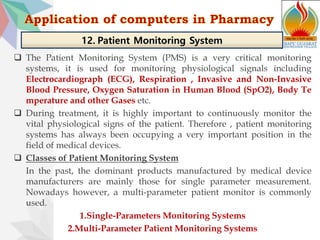 The Patient Monitoring System (PMS) is a very critical monitoring
systems, it is used for monitoring physiological signals including
Electrocardiograph (ECG), Respiration , Invasive and Non-Invasive
Blood Pressure, Oxygen Saturation in Human Blood (SpO2), Body Te
mperature and other Gases etc.
 During treatment, it is highly important to continuously monitor the
vital physiological signs of the patient. Therefore , patient monitoring
systems has always been occupying a very important position in the
field of medical devices.
 Classes of Patient Monitoring System
In the past, the dominant products manufactured by medical device
manufacturers are mainly those for single parameter measurement.
Nowadays however, a multi-parameter patient monitor is commonly
used.
1.Single-Parameters Monitoring Systems
2.Multi-Parameter Patient Monitoring Systems
12. Patient Monitoring System
 