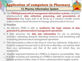  The PMIS(pharmaceutical management information system) integrates
pharmaceutical data collection, processing, and presentation of
information that helps staff at all levels of a country’s health system
make evidence-based decisions to manage pharmaceutical services.
 Function
1. An effective PMIS is able to synthesize the large volume of data
generated by pharmaceutical management operations.
2. It then processes the data into information for use in planning
activities, estimating demand, allocating resources and monitoring and
evaluating pharmaceutical management operations.
3. This information is often in the form of a few key indicators. Indicators s
hould be targeted toward staff at all levels so that they can monitor both
their own performance and that of the units for which they are
responsible.
4. Another important function of a PMIS is to improve accountability. Muc
h of ther ecording and reporting in a PMIS is intended to create an audit
trail for products asthey enter or leave a pharmaceutical supply system.
13. Pharma Information System
 