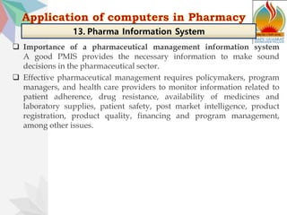  Importance of a pharmaceutical management information system
A good PMIS provides the necessary information to make sound
decisions in the pharmaceutical sector.
 Effective pharmaceutical management requires policymakers, program
managers, and health care providers to monitor information related to
patient adherence, drug resistance, availability of medicines and
laboratory supplies, patient safety, post market intelligence, product
registration, product quality, financing and program management,
among other issues.
13. Pharma Information System
 