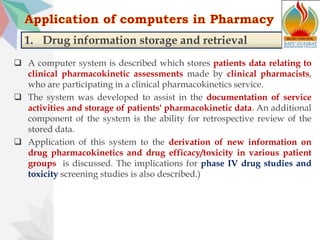 1. Drug information storage and retrieval
 A computer system is described which stores patients data relating to
clinical pharmacokinetic assessments made by clinical pharmacists,
who are participating in a clinical pharmacokinetics service.
 The system was developed to assist in the documentation of service
activities and storage of patients' pharmacokinetic data. An additional
component of the system is the ability for retrospective review of the
stored data.
 Application of this system to the derivation of new information on
drug pharmacokinetics and drug efficacy/toxicity in various patient
groups is discussed. The implications for phase IV drug studies and
toxicity screening studies is also described.)
 