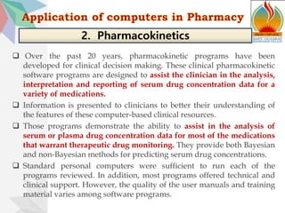  Over the past 20 years, pharmacokinetic programs have been
developed for clinical decision making. These clinical pharmacokinetic
software programs are designed to assist the clinician in the analysis,
interpretation and reporting of serum drug concentration data for a
variety of medications.
 Information is presented to clinicians to better their understanding of
the features of these computer-based clinical resources.
 Those programs demonstrate the ability to assist in the analysis of
serum or plasma drug concentration data for most of the medications
that warrant therapeutic drug monitoring. They provide both Bayesian
and non-Bayesian methods for predicting serum drug concentrations.
 Standard personal computers were sufficient to run each of the
programs reviewed. In addition, most programs offered technical and
clinical support. However, the quality of the user manuals and training
material varies among software programs.
2. Pharmacokinetics
 