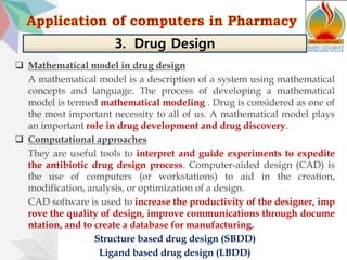  Mathematical model in drug design
A mathematical model is a description of a system using mathematical
concepts and language. The process of developing a mathematical
model is termed mathematical modeling . Drug is considered as one of
the most important necessity to all of us. A mathematical model plays
an important role in drug development and drug discovery.
 Computational approaches
They are useful tools to interpret and guide experiments to expedite
the antibiotic drug design process. Computer-aided design (CAD) is
the use of computers (or workstations) to aid in the creation,
modification, analysis, or optimization of a design.
CAD software is used to increase the productivity of the designer, imp
rove the quality of design, improve communications through docume
ntation, and to create a database for manufacturing.
Structure based drug design (SBDD)
Ligand based drug design (LBDD)
3. Drug Design
 