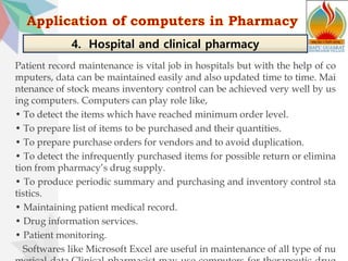 Patient record maintenance is vital job in hospitals but with the help of co
mputers, data can be maintained easily and also updated time to time. Mai
ntenance of stock means inventory control can be achieved very well by us
ing computers. Computers can play role like,
• To detect the items which have reached minimum order level.
• To prepare list of items to be purchased and their quantities.
• To prepare purchase orders for vendors and to avoid duplication.
• To detect the infrequently purchased items for possible return or elimina
tion from pharmacy’s drug supply.
• To produce periodic summary and purchasing and inventory control sta
tistics.
• Maintaining patient medical record.
• Drug information services.
• Patient monitoring.
Softwares like Microsoft Excel are useful in maintenance of all type of nu
4. Hospital and clinical pharmacy
 