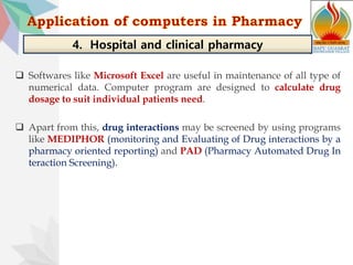  Softwares like Microsoft Excel are useful in maintenance of all type of
numerical data. Computer program are designed to calculate drug
dosage to suit individual patients need.
 Apart from this, drug interactions may be screened by using programs
like MEDIPHOR (monitoring and Evaluating of Drug interactions by a
pharmacy oriented reporting) and PAD (Pharmacy Automated Drug In
teraction Screening).
4. Hospital and clinical pharmacy
 