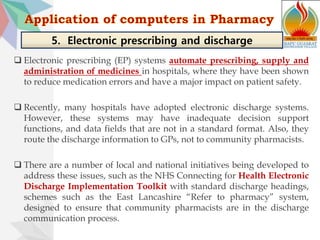  Electronic prescribing (EP) systems automate prescribing, supply and
administration of medicines in hospitals, where they have been shown
to reduce medication errors and have a major impact on patient safety.
 Recently, many hospitals have adopted electronic discharge systems.
However, these systems may have inadequate decision support
functions, and data fields that are not in a standard format. Also, they
route the discharge information to GPs, not to community pharmacists.
 There are a number of local and national initiatives being developed to
address these issues, such as the NHS Connecting for Health Electronic
Discharge Implementation Toolkit with standard discharge headings,
schemes such as the East Lancashire “Refer to pharmacy” system,
designed to ensure that community pharmacists are in the discharge
communication process.
5. Electronic prescribing and discharge
 