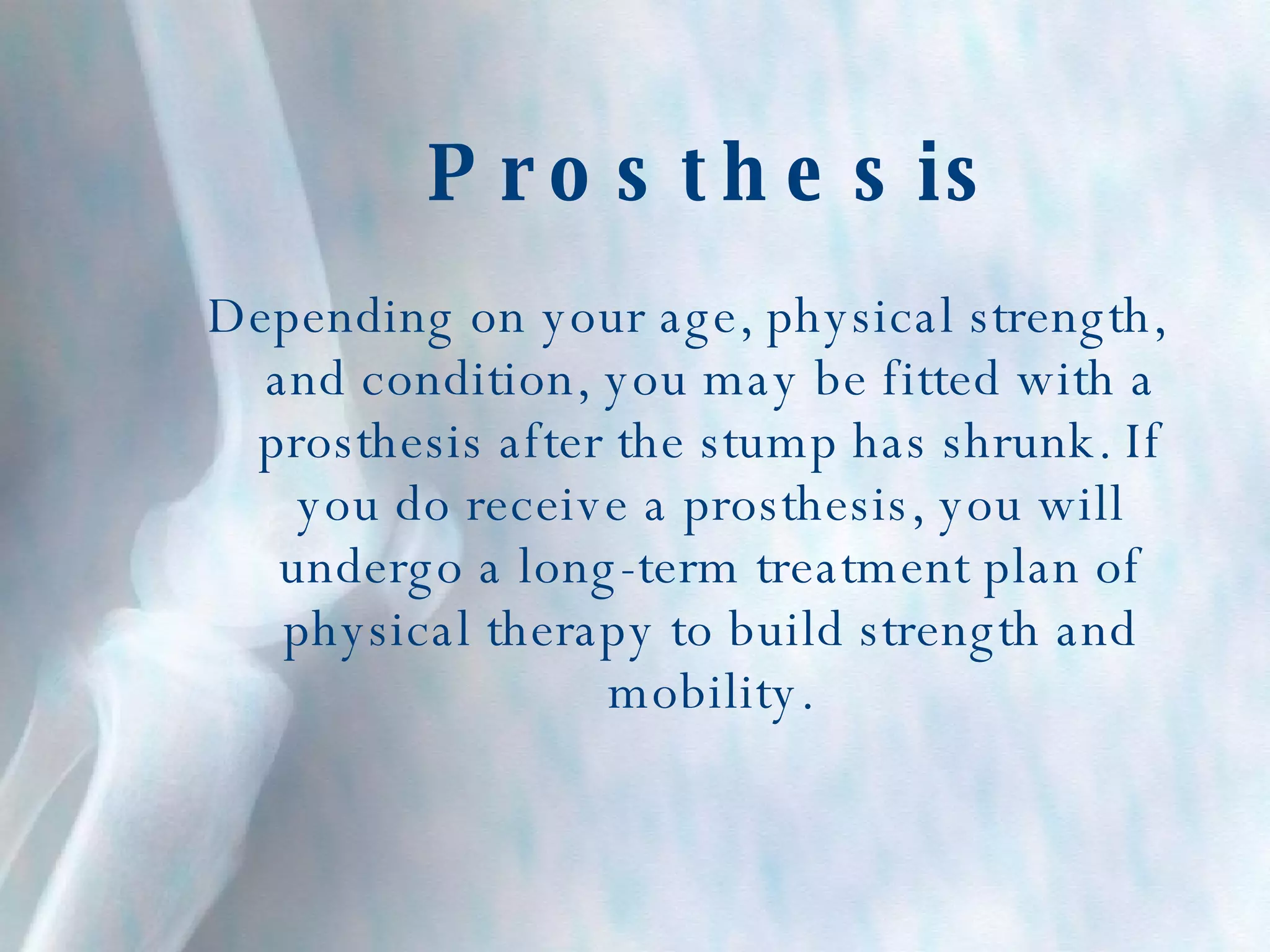 Prosthesis Depending on your age, physical strength, and condition, you may be fitted with a prosthesis after the stump has shrunk. If you do receive a prosthesis, you will undergo a long-term treatment plan of physical therapy to build strength and mobility. 
