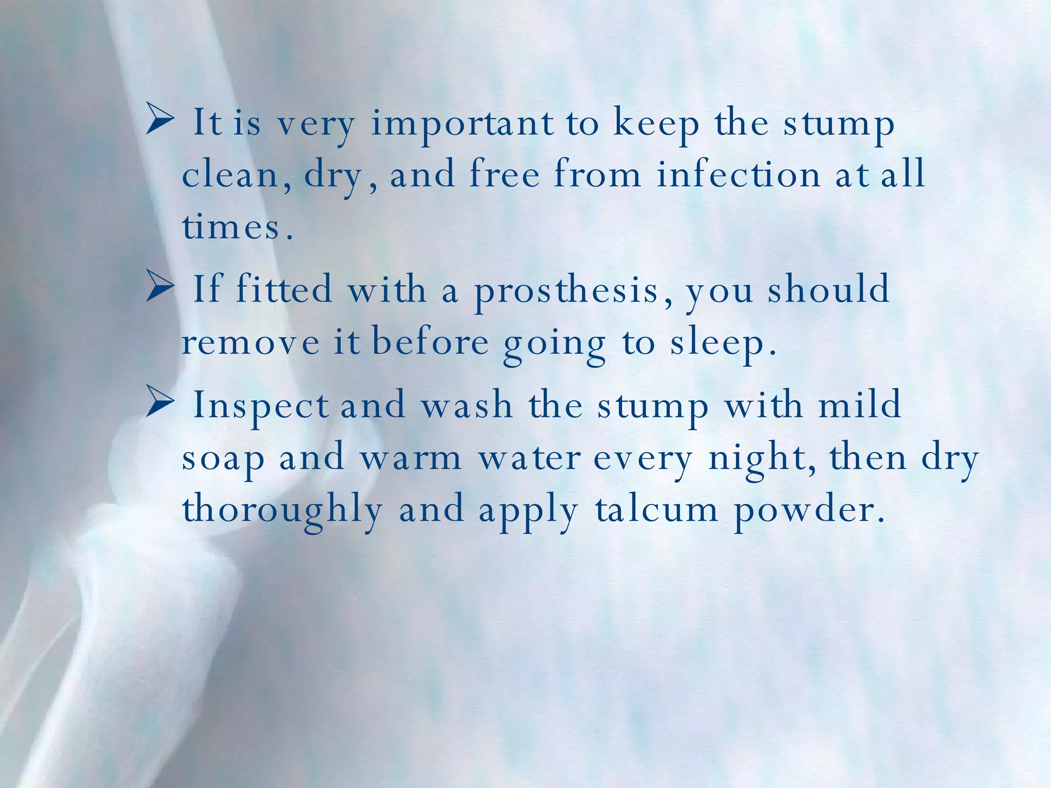 It is very important to keep the stump clean, dry, and free from infection at all times. If fitted with a prosthesis, you should remove it before going to sleep. Inspect and wash the stump with mild soap and warm water every night, then dry thoroughly and apply talcum powder. 