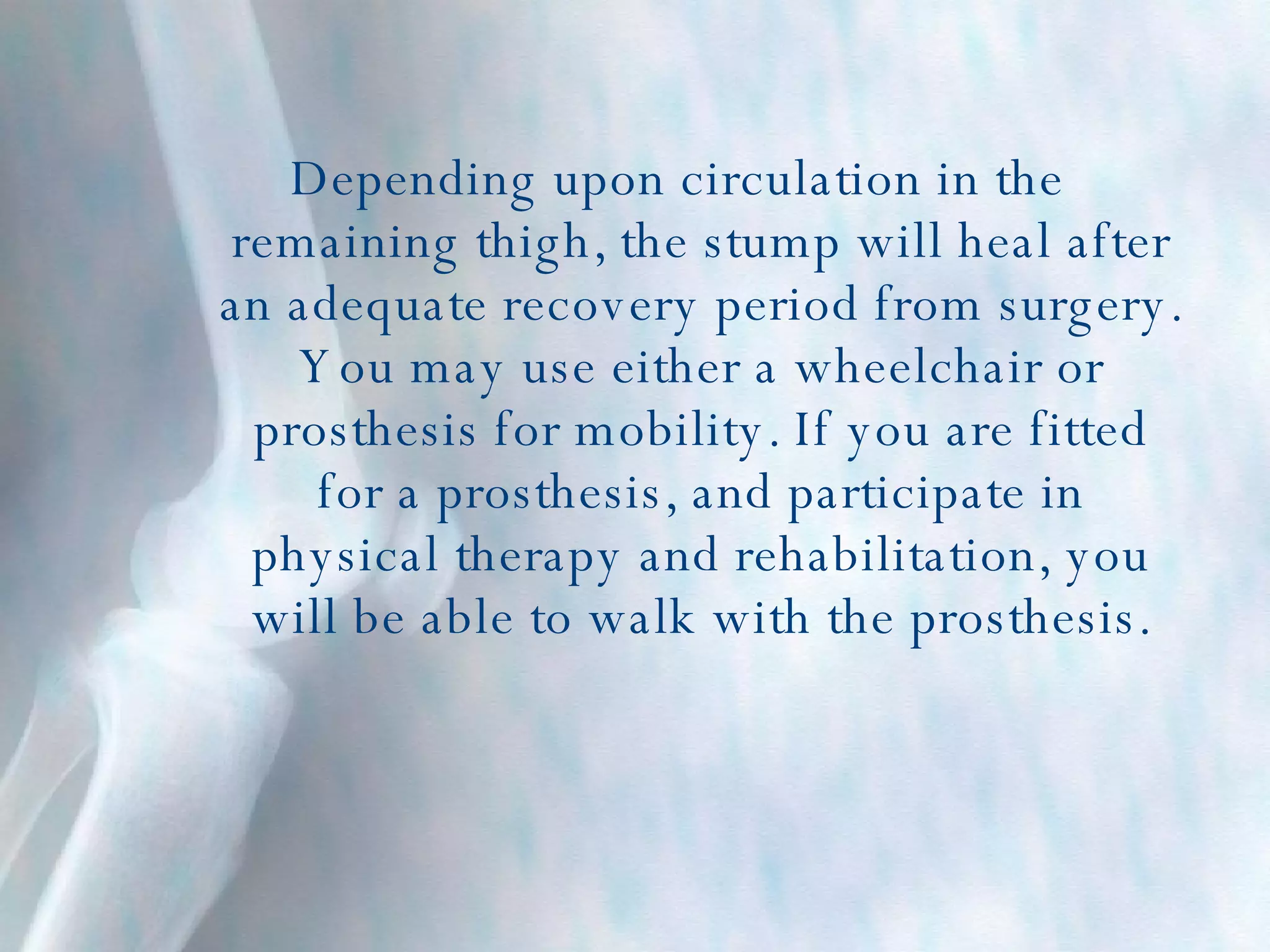Depending upon circulation in the remaining thigh, the stump will heal after an adequate recovery period from surgery. You may use either a wheelchair or prosthesis for mobility. If you are fitted for a prosthesis, and participate in physical therapy and rehabilitation, you will be able to walk with the prosthesis. 