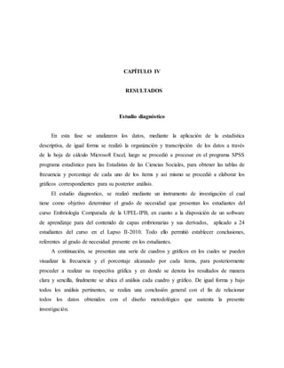 CAPÍTULO IV
RESULTADOS
Estudio diagnóstico
En esta fase se analizaron los datos, mediante la aplicación de la estadística
descriptiva, de igual forma se realizó la organización y transcripción de los datos a través
de la hoja de cálculo Microsoft Excel, luego se procedió a procesar en el programa SPSS
programa estadístico para las Estadistas de las Ciencias Sociales, para obtener las tablas de
frecuencia y porcentaje de cada uno de los ítems y así mismo se procedió a elaborar los
gráficos correspondientes para su posterior análisis.
El estudio diagnostico, se realizó mediante un instrumento de investigación el cual
tiene como objetivo determinar el grado de necesidad que presentan los estudiantes del
curso Embriología Comparada de la UPEL-IPB, en cuanto a la disposición de un software
de aprendizaje para del contenido de capas embrionarias y sus derivados, aplicado a 24
estudiantes del curso en el Lapso II-2010. Todo ello permitió establecer conclusiones,
referentes al grado de necesidad presente en los estudiantes.
A continuación, se presentan una serie de cuadros y gráficos en los cuales se pueden
visualizar la frecuencia y el porcentaje alcanzado por cada ítems, para posteriormente
proceder a realizar su respectiva gráfica y en donde se denota los resultados de manera
clara y sencilla, finalmente se ubica el análisis cada cuadro y gráfico. De igual forma y bajo
todos los análisis pertinentes, se realiza una conclusión general con el fin de relacionar
todos los datos obtenidos con el diseño metodológico que sustenta la presente
investigación.
 