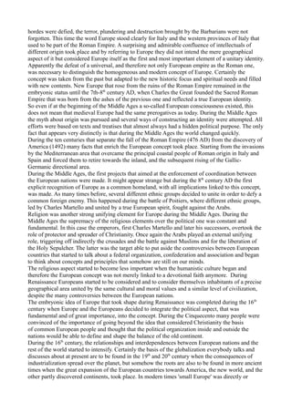 hordes were defied, the terror, plundering and destruction brought by the Barbarians were not
forgotten. This time the word Europe stood clearly for Italy and the western provinces of Italy that
used to be part of the Roman Empire. A surprising and admirable confluence of intellectuals of
different origin took place and by referring to Europe they did not intend the mere geographical
aspect of it but considered Europe itself as the first and most important element of a unitary identity.
Apparently the defeat of a universal, and therefore not only European empire as the Roman one,
was necessary to distinguish the homogeneous and modern concept of Europe. Certainly the
concept was taken from the past but adapted to the new historic focus and spiritual needs and filled
with new contents. New Europe that rose from the ruins of the Roman Empire remained in the
embryonic status until the 7th-8th century AD, when Charles the Great founded the Sacred Roman
Empire that was born from the ashes of the previous one and reflected a true European identity.
So even if at the beginning of the Middle Ages a so-called European consciousness existed, this
does not mean that medieval Europe had the same prerogatives as today. During the Middle Ages
the myth about origin was pursued and several ways of constructing an identity were attempted. All
efforts were based on texts and treatises that almost always had a hidden political purpose. The only
fact that appears very distinctly is that during the Middle Ages the world changed quickly.
During the ten centuries that separate the fall of the Roman Empire (476 AD) from the discovery of
America (1492) many facts that enrich the European concept took place. Starting from the invasions
by the Mediterranean area that overcame the principal coastal people of Roman origin in Italy and
Spain and forced them to retire towards the inland, and the subsequent rising of the Gallic-
Germanic directional area.
During the Middle Ages, the first projects that aimed at the enforcement of coordination between
the European nations were made. It might appear strange but during the 8th century AD the first
explicit recognition of Europe as a common homeland, with all implications linked to this concept,
was made. As many times before, several different ethnic groups decided to unite in order to defy a
common foreign enemy. This happened during the battle of Poitiers, where different ethnic groups,
led by Charles Martello and united by a true European spirit, fought against the Arabs.
Religion was another strong unifying element for Europe during the Middle Ages. During the
Middle Ages the supremacy of the religious elements over the political one was constant and
fundamental. In this case the emperors, first Charles Martello and later his successors, overtook the
role of protector and spreader of Christianity. Once again the Arabs played an external unifying
role, triggering off indirectly the crusades and the battle against Muslims and for the liberation of
the Holy Sepulcher. The latter was the target able to put aside the controversies between European
countries that started to talk about a federal organization, confederation and association and began
to think about concepts and principles that somehow are still on our minds.
The religious aspect started to become less important when the humanistic culture began and
therefore the European concept was not merely linked to a devotional faith anymore. During
Renaissance Europeans started to be considered and to consider themselves inhabitants of a precise
geographical area united by the same cultural and moral values and a similar level of civilization,
despite the many controversies between the European nations.
The embryonic idea of Europe that took shape during Renaissance was completed during the 16th
century when Europe and the Europeans decided to integrate the political aspect, that was
fundamental and of great importance, into the concept. During the Cinquecento many people were
convinced of the importance of going beyond the idea that considered Christianity the basis
of common European people and thought that the political organization inside and outside the
nations would be able to define and shape the balance of the old continent.
During the 16th century, the relationships and interdependences between European nations and the
rest of the world started to intensify. Certainly the basis of the globalization everybody talks and
discusses about at present are to be found in the 19th and 20th century when the consequences of
industrialization spread over the planet, but somehow the roots are also to be found in more ancient
times when the great expansion of the European countries towards America, the new world, and the
other partly discovered continents, took place. In modern times 'small Europe' was directly or
 