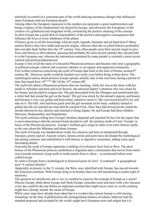 indirectly in control of a consistent part of the world inducing enormous changes that influenced
many European and non European people.
Among others the European expansion in the modern era represents a great modernization and
brings evidence of the fundamental role played by Europe, and obviously the Europeans, in the
creation of a globalized and integrated world, considering the positive meaning of the concept.
In short Europe has a good deal of responsibility of the positive and negative consequences that
influence the lives of every inhabitant of the planet.
If history gives us all this knowledge what do myth, legends, literature and art hand down? Many
nations believe they have noble and ancient origins, whereas often the so called 'historic profundity'
does not date back further then the 19th century. Very often people seize their ancient origin to give
force and finesse to their identity, ignoring that probably the most ancient identity they should refer
to is the European one; whereas the nationalism sustained by many people is certainly a more recent
cultural and political phenomenon
Europe is first of all the name of a beautiful Phoenician princess and became only later a geographic
or political concept, cultural and economic identity or an organic and organized community.
First written witnesses concerning the myth of Europe date back to the time of Homer, around 8th
century BC. However, myths would be handed over orally even before being written down. The
mythological stories about princess Europe spread, initially only in the oral form, during a period of
time that lasted from 19th century BC till the 15th century BC.
The myth tells about a Phoenician princess that one morning, while she was at the shore with her
maids to refreshen and pick and twist flowers, she attracted Jupiter’s attention who was struck by
her beauty and decided to conquer her. The god descended from the Olympus and transformed into
a white bull that joined the girl on the beach. The girl was struck by the animal's majesty and beauty
and because it was very gentle and benevolent, started to caress it. She convinced herself to try and
ride on it. The bull, who had been good until the girl mounted on his back, suddenly started to
gallop into the sea and did not stop until he reached Crete. Once they had arrived on the island the
animal showed its true identity and returned to being Jupiter. He and Europe had three children
Minosses, Radamanthys and Sarpedontes.
The myth continues telling how Europe's brothers departed and searched for her, but the aspect that
is most interesting is that the ancient Greek decided to call the territory north of Crete ‘Europe’ in
honor of the Phoenician princess. Europe’s children gave origin to other even more famous myths
as the ones about the Minotaur and about Arianne.
The myth of Europe was handed down orally for centuries and later re-interpreted through
literature, poetry and art. Ancient writers, famous artists and poets have developed the mythological
tale during centuries and embellished it with literary or figurative ornaments, adding some quite
fascinating details.
Generally the myth of Europe represents a shifting of civilization from East to West. The short
history of the Phoenician princess symbolizes a migration and a colonization that moves from minor
Asia towards territories lying north or north eastern from it, those – as mentioned before-were
called Europe.
So what is Europe from a mythological or historical point of view? A continent? A geographical
area? A cultural identity?
Apparently at present, in the 21 century, the West, once identified with Europe, has moved towards
the American continent. With Europe lying at its borders that was still maintaining a certain right of
maternity.
The question we should now ask is: are we entitled to conceive the concept of Europe as a union?
Discuss Europe, think about Europe and 'think Europe' coincides more and more with a bet, because
every day could be the one before an important moment that might never come or, on the contrary,
might have already started: the union of Europe.
While some steps have already been taken but it is evident that current Europe is still missing
something. In the time of globalization the distinguishing features of culture, behavior and life
standard proposed and accepted by the world, might have European roots and origins but it is
 