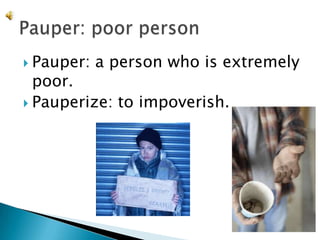 Pauper: a person who is extremely poor.Pauperize: to impoverish.Pauper: poor person