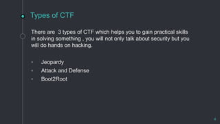 Types of CTF
There are 3 types of CTF which helps you to gain practical skills
in solving something , you will not only talk about security but you
will do hands on hacking.
◦ Jeopardy
◦ Attack and Defense
◦ Boot2Root
4
 