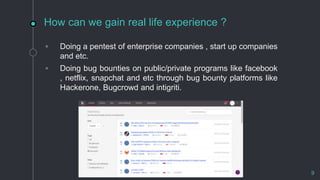 How can we gain real life experience ?
◦ Doing a pentest of enterprise companies , start up companies
and etc.
◦ Doing bug bounties on public/private programs like facebook
, netflix, snapchat and etc through bug bounty platforms like
Hackerone, Bugcrowd and intigriti.
9
 