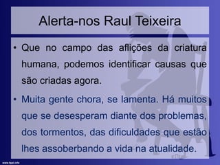 Alerta-nos Raul Teixeira
• Que no campo das aflições da criatura
humana, podemos identificar causas que
são criadas agora.
• Muita gente chora, se lamenta. Há muitos
que se desesperam diante dos problemas,
dos tormentos, das dificuldades que estão
lhes assoberbando a vida na atualidade.
 