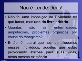 Não é Lei de Deus!
• Não foi uma imposição da Divindade ter
que fumar, mas uso do livre arbítrio.
• Quantas são as enfermidades,
amputações, problemas orgânicos por
causa do tabagismo?
• Então, é natural que nós identifiquemos
nesses indivíduos, aqueles que estão
provocando aflições para suas vidas,
nesta mesma existência.
 