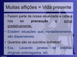 Muitas aflições = Vida presente
• Fazem parte da nossa atualidade e cabe a
nós ter precaução e evitar
gradativamente.
• Existem situações que, verdadeiramente,
são dispensáveis.
• Quantos são os suicídios indiretos?
• Exs.: Lavando janelas de prédios;
dirigindo embriagados, etc.
 