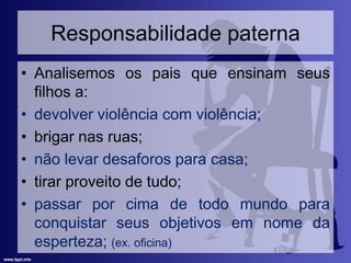 Responsabilidade paterna
• Analisemos os pais que ensinam seus
filhos a:
• devolver violência com violência;
• brigar nas ruas;
• não levar desaforos para casa;
• tirar proveito de tudo;
• passar por cima de todo mundo para
conquistar seus objetivos em nome da
esperteza; (ex. oficina)
 