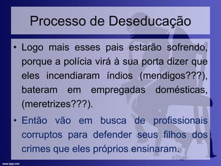 Processo de Deseducação
• Logo mais esses pais estarão sofrendo,
porque a polícia virá à sua porta dizer que
eles incendiaram índios (mendigos???),
bateram em empregadas domésticas,
(meretrizes???).
• Então vão em busca de profissionais
corruptos para defender seus filhos dos
crimes que eles próprios ensinaram.
 