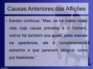 Causas Anteriores das Aflições
• Kardec continua: “Mas, se há males nesta
vida cuja causa primária é o homem,
outros há também aos quais, pelo menos
na aparência, ele é completamente
estranho e que parecem atingi-lo como
por fatalidade.”
 