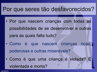 Por que seres tão desfavorecidos?
• Por que nascem crianças com todas as
possibilidades de se desenvolver e outras
para as quais falta tudo?
• Como é que nascem crianças ricas,
poderosas e outras miseráveis?
• Como é que uma criança é violada? É
violentada e morta?
 