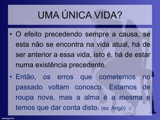 UMA ÚNICA VIDA?
• O efeito precedendo sempre a causa, se
esta não se encontra na vida atual, há de
ser anterior a essa vida, isto é, há de estar
numa existência precedente.
• Então, os erros que cometemos no
passado voltam conosco. Estamos de
roupa nova, mas a alma é a mesma e
temos que dar conta disto. (ex. Arigó)
 