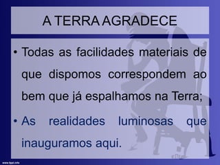A TERRA AGRADECE
• Todas as facilidades materiais de
que dispomos correspondem ao
bem que já espalhamos na Terra;
• As realidades luminosas que
inauguramos aqui.
 