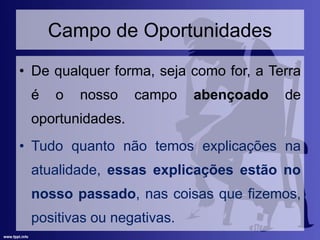 Campo de Oportunidades
• De qualquer forma, seja como for, a Terra
é o nosso campo abençoado de
oportunidades.
• Tudo quanto não temos explicações na
atualidade, essas explicações estão no
nosso passado, nas coisas que fizemos,
positivas ou negativas.
 