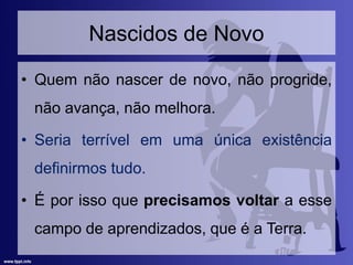 Nascidos de Novo
• Quem não nascer de novo, não progride,
não avança, não melhora.
• Seria terrível em uma única existência
definirmos tudo.
• É por isso que precisamos voltar a esse
campo de aprendizados, que é a Terra.
 