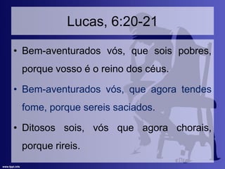 Lucas, 6:20-21
• Bem-aventurados vós, que sois pobres,
porque vosso é o reino dos céus.
• Bem-aventurados vós, que agora tendes
fome, porque sereis saciados.
• Ditosos sois, vós que agora chorais,
porque rireis.
 