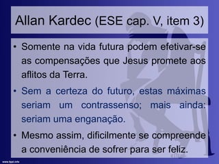 Allan Kardec (ESE cap. V, item 3)
• Somente na vida futura podem efetivar-se
as compensações que Jesus promete aos
aflitos da Terra.
• Sem a certeza do futuro, estas máximas
seriam um contrassenso; mais ainda:
seriam uma enganação.
• Mesmo assim, dificilmente se compreende
a conveniência de sofrer para ser feliz.
 