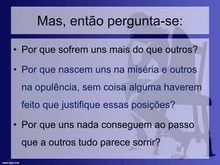 Mas, então pergunta-se:
• Por que sofrem uns mais do que outros?
• Por que nascem uns na miséria e outros
na opulência, sem coisa alguma haverem
feito que justifique essas posições?
• Por que uns nada conseguem ao passo
que a outros tudo parece sorrir?
 