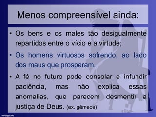 Menos compreensível ainda:
• Os bens e os males tão desigualmente
repartidos entre o vício e a virtude;
• Os homens virtuosos sofrendo, ao lado
dos maus que prosperam.
• A fé no futuro pode consolar e infundir
paciência, mas não explica essas
anomalias, que parecem desmentir a
justiça de Deus. (ex. gêmeos)
 