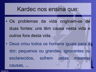 Kardec nos ensina que:
• Os problemas da vida originam-se de
duas fontes: uns têm causa nesta vida e
outros fora desta vida.
• Deus criou todos os homens iguais para a
dor; pequenos ou grandes, ignorantes ou
esclarecidos, sofrem pelas mesmas
causas, ...
 