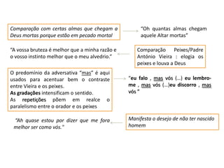 Comparação com certas almas que chegam a
Deus mortas porque estão em pecado mortal
“A vossa bruteza é melhor que a minha razão e
o vosso instinto melhor que o meu alvedrio.”
O predomínio da adversativa “mas” é aqui
usados para acentuar bem o contraste
entre Vieira e os peixes.
As gradações intensificam o sentido.
As repetições põem em realce o
paralelismo entre o orador e os peixes
“Ah quase estou por dizer que me fora
melhor ser como vós."

“Oh quantas almas chegam
aquele Altar mortas”
Comparação Peixes/Padre
António Vieira : elogia os
peixes e louva a Deus
“eu falo , mas vós (…) eu lembrome , mas vós (…)eu discorro , mas
vós ”

Manifesta o desejo de não ter nascido
homem

 
