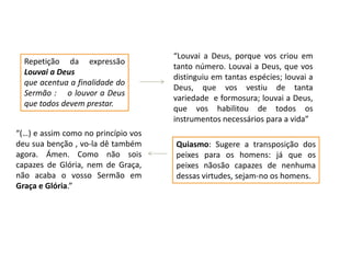 Repetição da expressão
Louvai a Deus
que acentua a finalidade do
Sermão : o louvor a Deus
que todos devem prestar.
“(…) e assim como no princípio vos
deu sua benção , vo-la dê também
agora. Ámen. Como não sois
capazes de Glória, nem de Graça,
não acaba o vosso Sermão em
Graça e Glória.”

“Louvai a Deus, porque vos criou em
tanto número. Louvai a Deus, que vos
distinguiu em tantas espécies; louvai a
Deus, que vos vestiu de tanta
variedade e formosura; louvai a Deus,
que vos habilitou de todos os
instrumentos necessários para a vida”
Quiasmo: Sugere a transposição dos
peixes para os homens: já que os
peixes nãosão capazes de nenhuma
dessas virtudes, sejam-no os homens.

 