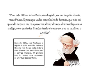 “Com esta última advertência vos despido, ou me despido de vós,
meus Peixes. E para que vades consolados do Sermão, que não sei
quando ouvireis outro, quero-vos aliviar de uma desconsolação mui
antiga, com que todos ficastes desde o tempo em que se publicou o
Levítico”
Livro da Bíblia, cuja finalidade é
regular o culto entre os hebreus.
O nome vem-lhe do facto de ter si
do a tribo de Levi a escolhida para
o serviço litúrgico. O primeiro
livro do Levítico pode considerar-
se um ritual dos sacrifícios.
 