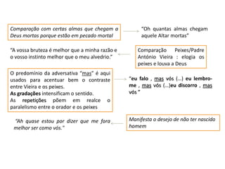 Comparação com certas almas que chegam a
Deus mortas porque estão em pecado mortal
“Oh quantas almas chegam
aquele Altar mortas”
“A vossa bruteza é melhor que a minha razão e
o vosso instinto melhor que o meu alvedrio.”
Comparação Peixes/Padre
António Vieira : elogia os
peixes e louva a Deus
“eu falo , mas vós (…) eu lembro-
me , mas vós (…)eu discorro , mas
vós ”
O predomínio da adversativa “mas” é aqui
usados para acentuar bem o contraste
entre Vieira e os peixes.
As gradações intensificam o sentido.
As repetições põem em realce o
paralelismo entre o orador e os peixes
Manifesta o desejo de não ter nascido
homem
“Ah quase estou por dizer que me fora
melhor ser como vós."
 