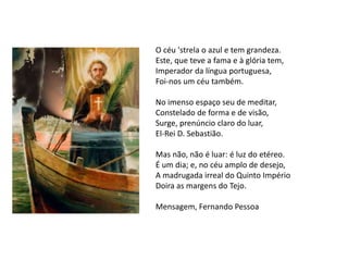 O céu 'strela o azul e tem grandeza.
Este, que teve a fama e à glória tem,
Imperador da língua portuguesa,
Foi-nos um céu também.
No imenso espaço seu de meditar,
Constelado de forma e de visão,
Surge, prenúncio claro do luar,
El-Rei D. Sebastião.
Mas não, não é luar: é luz do etéreo.
É um dia; e, no céu amplo de desejo,
A madrugada irreal do Quinto Império
Doira as margens do Tejo.
Mensagem, Fernando Pessoa
 