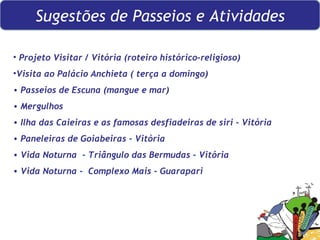 Sugestões de Passeios e Atividades Projeto Visitar / Vitória (roteiro histórico-religioso) Visita ao Palácio Anchieta ( terça a domingo) Passeios de Escuna (mangue e mar) Mergulhos Ilha das Caieiras e as famosas desfiadeiras de siri - Vitória Paneleiras de Goiabeiras - Vitória Vida Noturna  - Triângulo das Bermudas - Vitória Vida Noturna -  Complexo Mais - Guarapari 